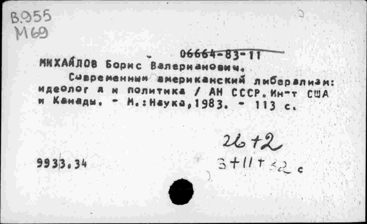 ﻿В$55
. - оббВЛ-ВТч'Г' МИХАЙЛОВ Борис Валерианович.
Современный американский лмОералиам: идеолог а и политика / АН СССР.Ин-т США и Канады. - и.:Наука,1983. - 113 е.
9933,3*
э + II Г с